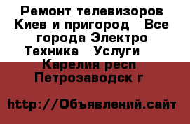 Ремонт телевизоров Киев и пригород - Все города Электро-Техника » Услуги   . Карелия респ.,Петрозаводск г.